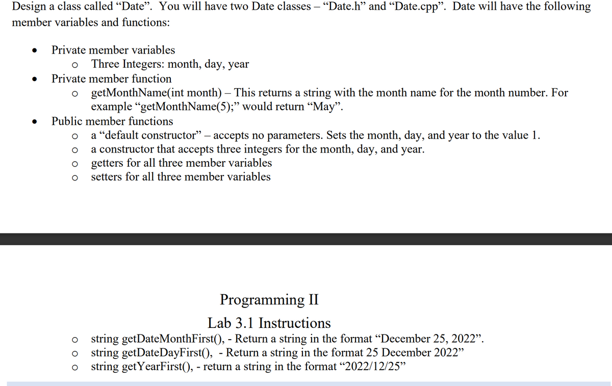 Design a class called "Date". You will have two Date classes – “Date.h" and "Date.cpp". Date will have the following
member variables and functions:
Private member variables
Three Integers: month, day, year
Private member function
getMonthName(int month) – This returns a string with the month name for the month number. For
example “getMonthName(5);" would return “May".
Public member functions
a "default constructor" – accepts no parameters. Sets the month, day, and year to the value 1.
a constructor that accepts three integers for the month, day, and year.
getters for all three member variables
setters for all three member variables
Programming II
Lab 3.1 Instructions
string getDateMonthFirst(), - Return a string in the format "December 25, 2022".
string getDateDayFirst(), - Return a string in the format 25 December 2022"
string getYearFirst(), - return a string in the format “2022/12/25"
