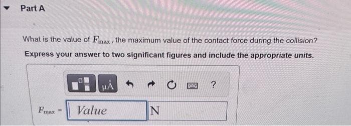 Part A
What is the value of Fmax, the maximum value of the contact force during the collision?
Express your answer to two significant figures and include the appropriate units.
Fmax
=
HÅ
Value
N
www
?