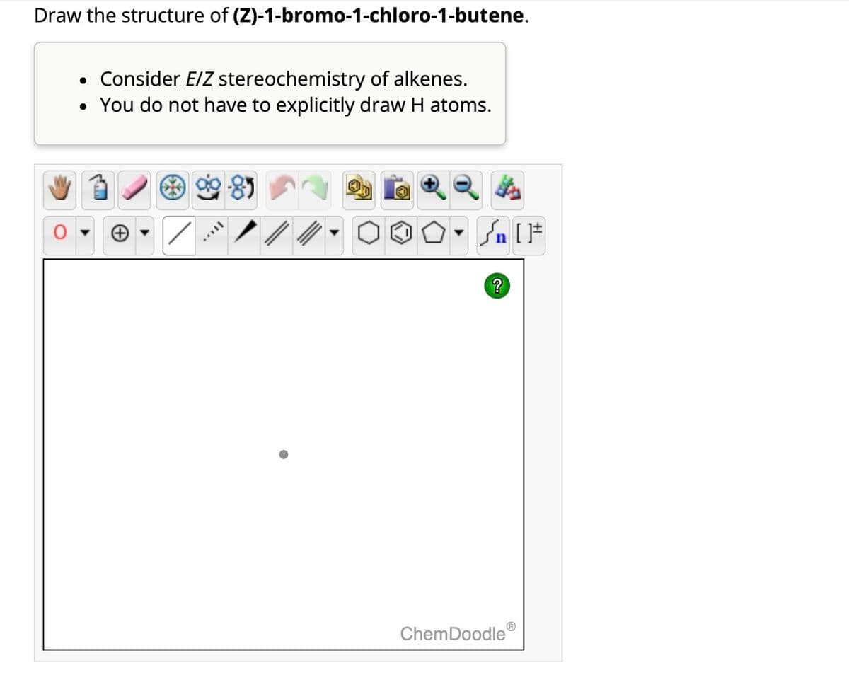 Draw the structure of (Z)-1-bromo-1-chloro-1-butene.
• Consider E/Z stereochemistry of alkenes.
• You do not have to explicitly draw H atoms.
AAVII
?
ChemDoodle
[F
Ⓡ