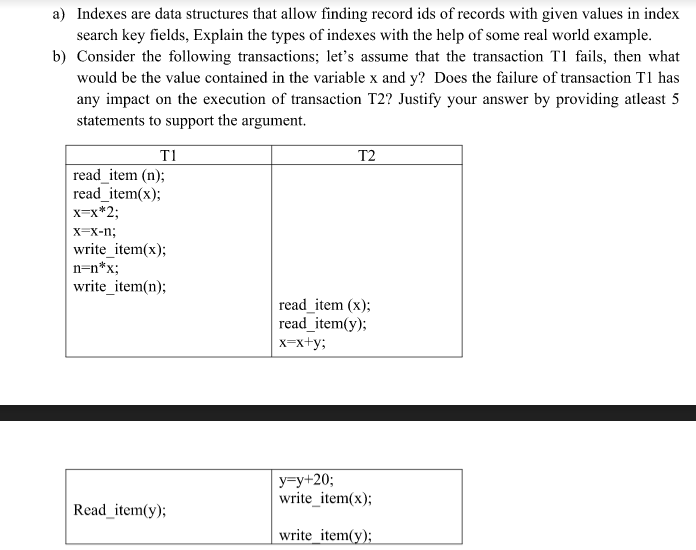 a) Indexes are data structures that allow finding record ids of records with given values in index
search key fields, Explain the types of indexes with the help of some real world example.
b) Consider the following transactions; let's assume that the transaction T1 fails, then what
would be the value contained in the variable x and y? Does the failure of transaction T1 has
any impact on the execution of transaction T2? Justify your answer by providing atleast 5
statements to support the argument.
T1
T2
read_item (n);
read_item(x);
x=x*2;
x=x-n;
write_item(x);
n=n*x;
write_item(n);
read_item (x);
read_item(y);
x-x+y;
y=y+20;
write_item(x);
Read_item(y);
write_item(y);
