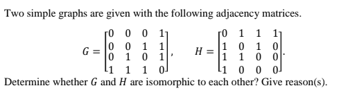 Two simple graphs are given with the following adjacency matrices.
ro 1 1 11
ro 0 0 11
0 0 1 1
0 10 1|
lí 1 1 0
Determine whether G and H are isomorphic to each other? Give reason(s).
G =
1 10 0
li 0 0 o
