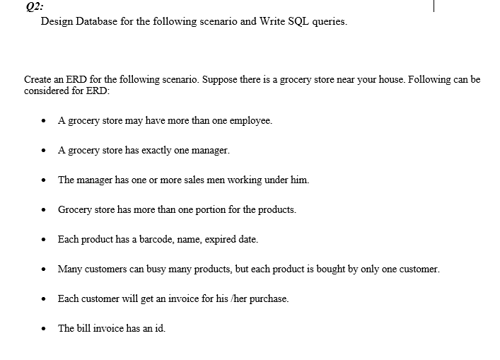 Q2:
Design Database for the following scenario and Write SQL queries.
Create an ERD for the following scenario. Suppose there is a grocery store near your house. Following can be
considered for ERD:
A grocery store may have more than one employee.
A grocery store has exactly one manager.
The manager has one or more sales men working under him.
Grocery store has more than one portion for the products.
• Each product has a barcode, name, expired date.
Many customers can busy many products, but each product is bought by only one customer.
Each customer will get an invoice for his /her purchase.
The bill invoice has an id.
