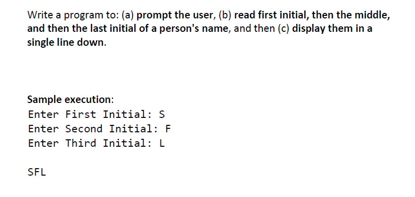 Write a program to: (a) prompt the user, (b) read first initial, then the middle,
and then the last initial of a person's name, and then (c) display them in a
single line down.
Sample execution:
Enter First Initial: S
Enter Second Initial: F
Enter Third Initial: L
SFL
