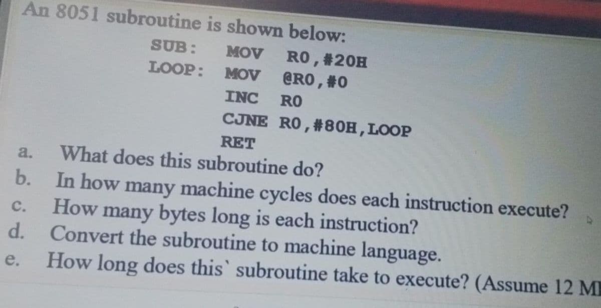 An 8051 subroutine is shown below:
SUB:
RO, #20H
@RO , #0
MOV
LOOP: MOV
INC
RO
CJNE RO, #80H, LOOP
RET
a.
What does this subroutine do?
b. In how many machine cycles does each instruction execute?
How many bytes long is each instruction?
C.
d.
Convert the subroutine to machine language.
e.
How long does this' subroutine take to execute? (Assume 12 M
