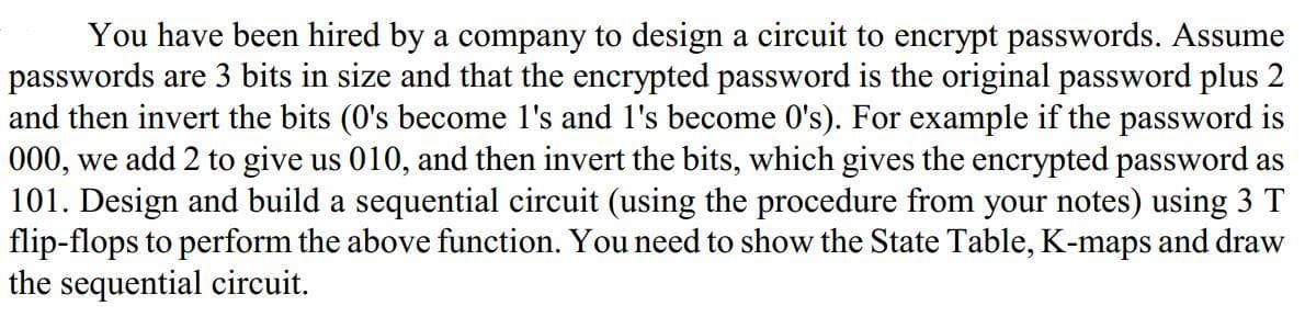 You have been hired by a company to design a circuit to encrypt passwords. Assume
passwords are 3 bits in size and that the encrypted password is the original password plus 2
and then invert the bits (0's become l's and l's become 0's). For example if the password is
000, we add 2 to give us 010, and then invert the bits, which gives the encrypted password as
101. Design and build a sequential circuit (using the procedure from your notes) using 3 T
flip-flops to perform the above function. You need to show the State Table, K-maps and draw
the sequential circuit.
