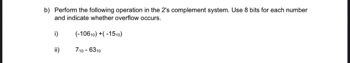 b) Perform the following operation in the 2's complement system. Use 8 bits for each number
and indicate whether overflow occurs.
i)
(-10610) +( -1510)
ii)
710 - 6310
