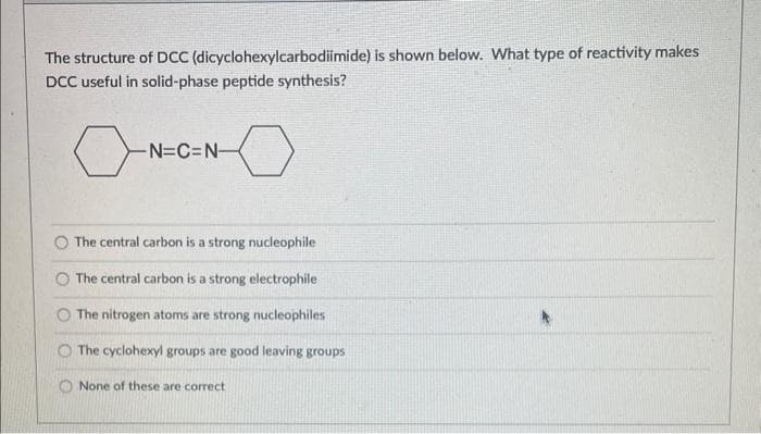 The structure of DCC (dicyclohexylcarbodiimide) is shown below. What type of reactivity makes
DCC useful in solid-phase peptide synthesis?
0
-N=C=N-
The central carbon is a strong nucleophile
The central carbon is a strong electrophile
The nitrogen atoms are strong nucleophiles
The cyclohexyl groups are good leaving groups
None of these are correct