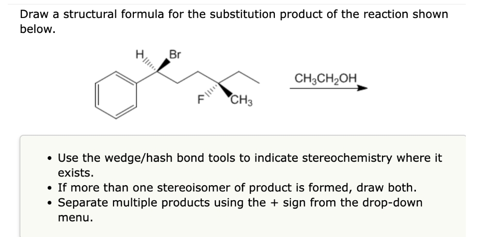 Draw a structural formula for the substitution product of the reaction shown
below.
|||***
Br
A||
CH3
CH3CH₂OH
• Use the wedge/hash bond tools to indicate stereochemistry where it
exists.
• If more than one stereoisomer of product is formed, draw both.
Separate multiple products using the + sign from the drop-down
menu.