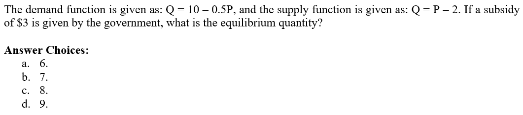 The demand function is given as: Q = 10 – 0.5P, and the supply function is given as: Q = P – 2. If a subsidy
of $3 is given by the government, what is the equilibrium quantity?
Answer Choices:
a. 6.
b. 7.
c. 8.
d. 9.