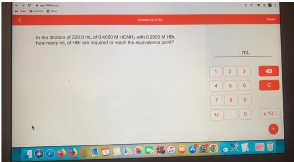 ← → C
Om
app.101edu.co
YouTube Mis
Question 30 of 34
In the titration of 220.0 mL of 0.4000 M HONH, with 0.2000 M HBr,
how many mL of HBr are required to reach the equivalence point?
1
4
7
+/-
2
5
8
50
mL
3
6
9
0
Submit
X
C
x 100