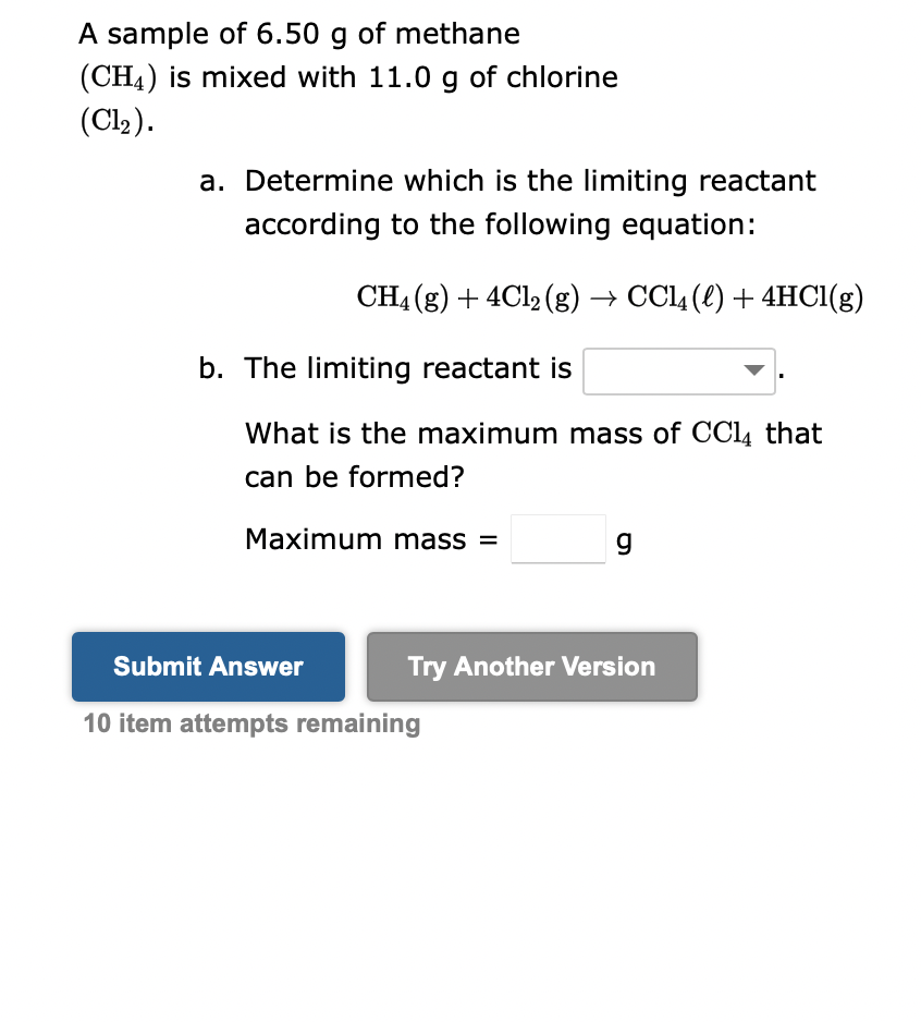 A sample of 6.50 g of methane
(CH4) is mixed with 11.0 g of chlorine
(Cl₂).
a. Determine which is the limiting reactant
according to the following equation:
CH4 (g) + 4Cl2 (g) → CCl4 (l) + 4HCl(g)
b. The limiting reactant is
What is the maximum mass of CCl4 that
can be formed?
Maximum mass=
Submit Answer
10 item attempts remaining
g
Try Another Version