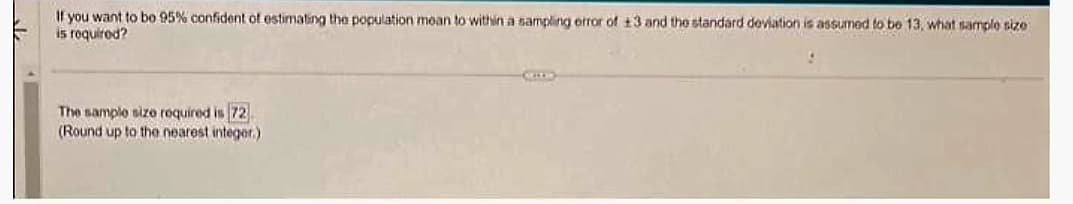If you want to bo 95% confident of estimating the population mean to within a sampling error of +3 and the standard deviation is assumed to be 13, what sample size
is required?
The sample size required is 72
(Round up to the nearest integer.)