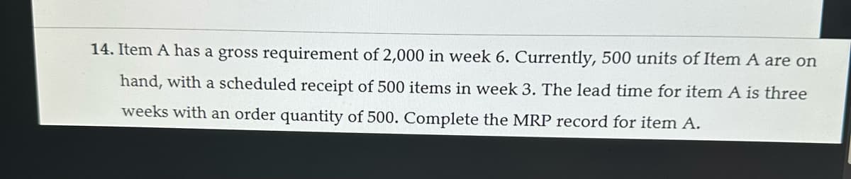14. Item A has a gross requirement of 2,000 in week 6. Currently, 500 units of Item A are on
hand, with a scheduled receipt of 500 items in week 3. The lead time for item A is three
weeks with an order quantity of 500. Complete the MRP record for item A.