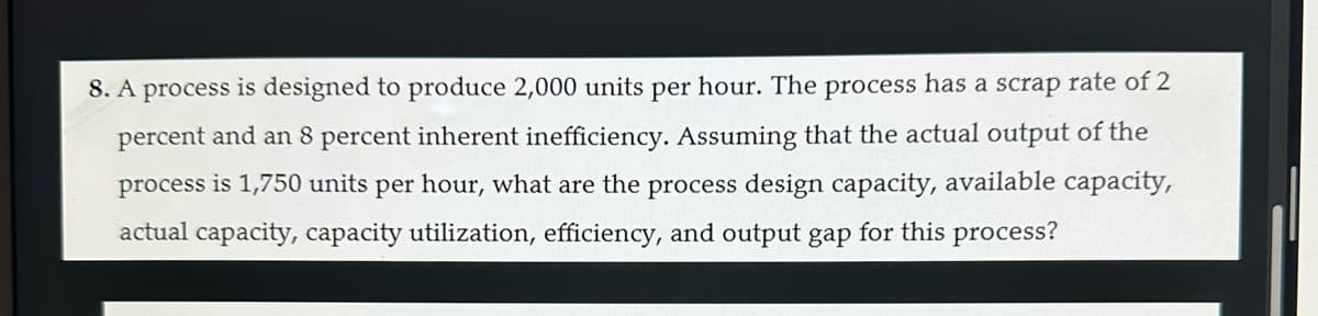 8. A process is designed to produce 2,000 units per hour. The process has a scrap rate of 2
percent and an 8 percent inherent inefficiency. Assuming that the actual output of the
process is 1,750 units per hour, what are the process design capacity, available capacity,
actual capacity, capacity utilization, efficiency, and output gap for this process?