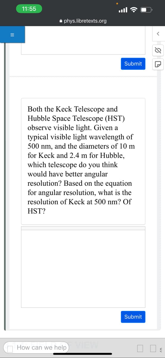 11:55
phys.libretexts.org
Submit
Both the Keck Telescope and
Hubble Space Telescope (HST)
observe visible light. Given a
typical visible light wavelength of
500 nm, and the diameters of 10 m
for Keck and 2.4 m for Hubble,
which telescope do you think
would have better angular
resolution? Based on the equation
for angular resolution, what is the
resolution of Keck at 500 nm? Of
HST?
How can we help VIEW
Submit
%D