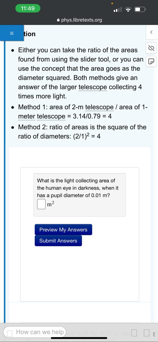 11:49
tion
phys.libretexts.org
• Either you can take the ratio of the areas
found from using the slider tool, or you can
use the concept that the area goes as the
diameter squared. Both methods give an
answer of the larger telescope collecting 4
times more light.
• Method 1: area of 2-m telescope / area of 1-
meter telescope = 3.14/0.79 = 4
• Method 2: ratio of areas is the square of the
ratio of diameters: (2/1)² = = 4
What is the light collecting area of
the human eye in darkness, when it
has a pupil diameter of 0.01 m?
m²
Preview My Answers
Submit Answers
How can we help
%D
Il be able to see☐ ☐ ş