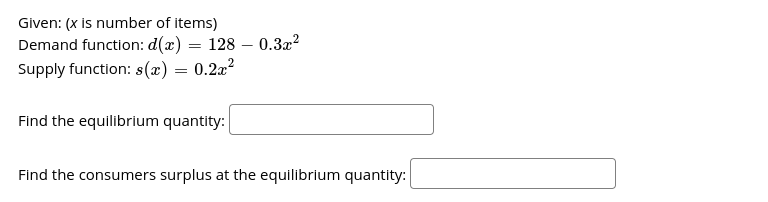 Given: (x is number of items)
Demand function: d(x) = 128 – 0.3x?
Supply function: s(x) = 0.2a?
Find the equilibrium quantity:
Find the consumers surplus at the equilibrium quantity:
