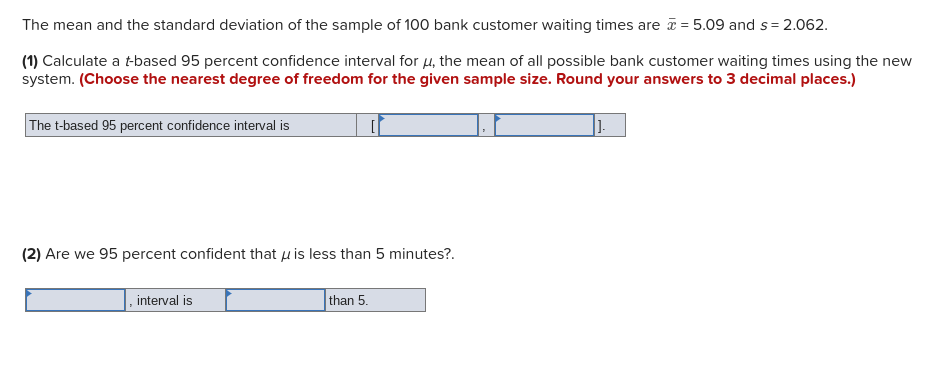 The mean and the standard deviation of the sample of 100 bank customer waiting times are = 5.09 and s= 2.062.
(1) Calculate a t-based 95 percent confidence interval for u, the mean of all possible bank customer waiting times using the new
system. (Choose the nearest degree of freedom for the given sample size. Round your answers to 3 decimal places.)
The t-based 95 percent confidence interval is
1.
(2) Are we 95 percent confident that u is less than 5 minutes?.
, interval is
than 5.
