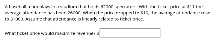 A baseball team plays in a stadium that holds 62000 spectators. With the ticket price at $11 the
average attendance has been 26000. When the price dropped to $10, the average attendance rose
to 31000. Assume that attendance is linearly related to ticket price.
What ticket price would maximize revenue? $
