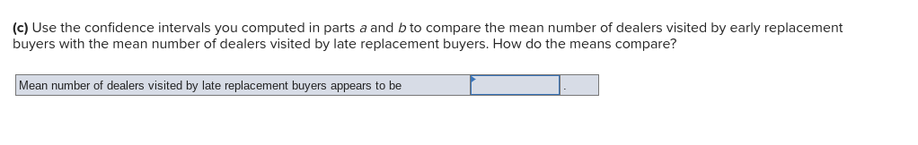 (c) Use the confidence intervals you computed in parts a and b to compare the mean number of dealers visited by early replacement
buyers with the mean number of dealers visited by late replacement buyers. How do the means compare?
Mean number of dealers visited by late replacement buyers appears to be
