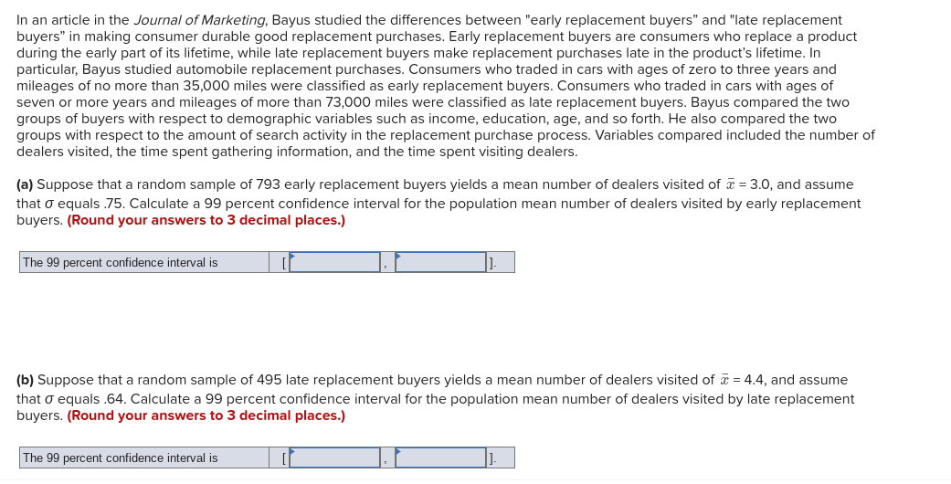 In an article in the Journal of Marketing, Bayus studied the differences between "early replacement buyers" and "late replacement
buyers" in making consumer durable good replacement purchases. Early replacement buyers are consumers who replace a product
during the early part of its lifetime, while late replacement buyers make replacement purchases late in the product's lifetime. In
particular, Bayus studied automobile replacement purchases. Consumers who traded in cars with ages of zero to three years and
mileages of no more than 35,000 miles were classified as early replacement buyers. Consumers who traded in cars with ages of
seven or more years and mileages of more than 73,000 miles were classified as late replacement buyers. Bayus compared the two
groups of buyers with respect to demographic variables such as income, education, age, and so forth. He also compared the two
groups with respect to the amount of search activity in the replacement purchase process. Variables compared included the number of
dealers visited, the time spent gathering information, and the time spent visiting dealers.
(a) Suppose that a random sample of 793 early replacement buyers yields a mean number of dealers visited of a = 3.0, and assume
that o equals .75. Calculate a 99 percent confidence interval for the population mean number of dealers visited by early replacement
buyers. (Round your answers to 3 decimal places.)
The 99 percent confidence interval is
(b) Suppose that a random sample of 495 late replacement buyers yields a mean number of dealers visited of = 4.4, and assume
that o equals .64. Calculate a 99 percent confidence interval for the population mean number of dealers visited by late replacement
buyers. (Round your answers to 3 decimal places.)
The 99 percent confidence interval is
