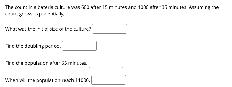 The count in a bateria culture was 600 after 15 minutes and 1000 after 35 minutes. Assuming the
count grows exponentially,
What was the initial size of the culture?
Find the doubling period.
Find the population after 65 minutes.
When will the population reach 11000.
