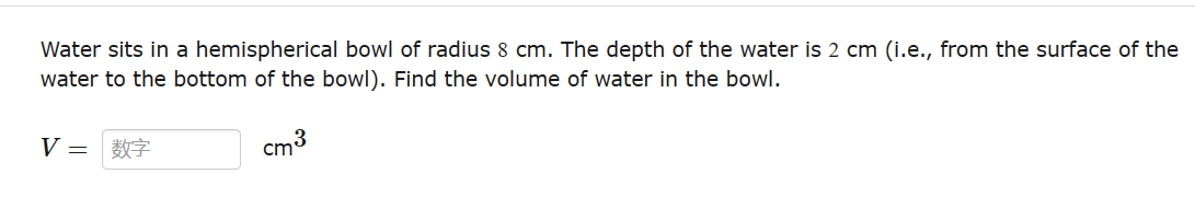 Water sits in a hemispherical bowl of radius 8 cm. The depth of the water is 2 cm (i.e., from the surface of the
water to the bottom of the bowl). Find the volume of water in the bowl.
V = *
cm³
