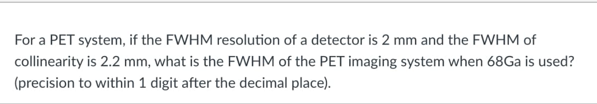 For a PET system, if the FWHM resolution of a detector is 2 mm and the FWHM of
collinearity is 2.2 mm, what is the FWHM of the PET imaging system when 68Ga is used?
(precision to within 1 digit after the decimal place).