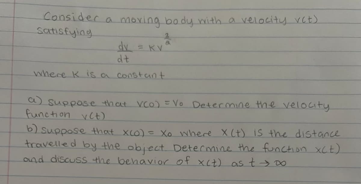 Consider a moring body with a velocity vct)
Satisfying
dv = KV
dt
3
a
where K is a constant.
a) suppose that VCO) = Vo Determine the velocity.
function vet)
b) suppose that X(O) = Xo where X (t) is the distance
travelled by the object. Determine the function X(t)
and discuss the behavior of x(t) as t → ∞0
