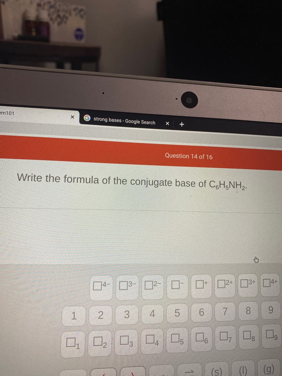 em101
strong bases - Google Search
Question 14 of 16
Write the formula of the conjugate base of CH;NH2.
口4-ロ3-□2-
ロー□+
ロ2+
13+ 4+
2
3
4
7
8
9.
ロ,ロ8□。
(s)
()
(g)
1.
