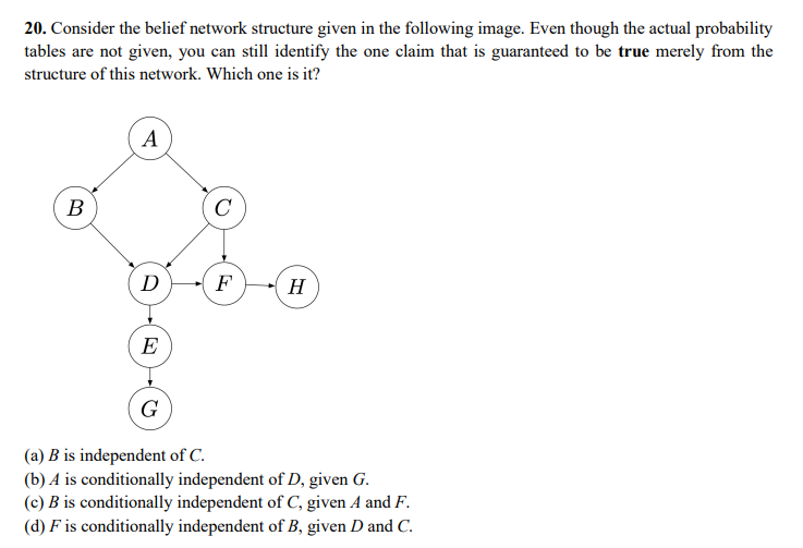 20. Consider the belief network structure given in the following image. Even though the actual probability
tables are not given, you can still identify the one claim that is guaranteed to be true merely from the
structure of this network. Which one is it?
A
B
C
D
F
H
E
G
(a) B is independent of C.
(b) A is conditionally independent of D, given G.
(c) B is conditionally independent of C, given A and F.
(d) F is conditionally independent of B, given D and C.
