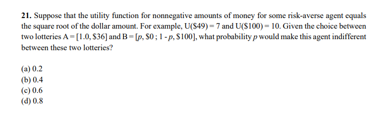 21. Suppose that the utility function for nonnegative amounts of money for some risk-averse agent equals
the square root of the dollar amount. For example, U($49) = 7 and U($100) = 10. Given the choice between
two lotteries A = [1.0, $36] and B = [p, S0 ; 1 - p, $100], what probability p would make this agent indifferent
between these two lotteries?
(а) 0.2
(b) 0.4
(c) 0.6
(d) 0.8
