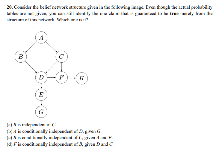 20. Consider the belief network structure given in the following image. Even though the actual probability
tables are not given, you can still identify the one claim that is guaranteed to be true merely from the
structure of this network. Which one is it?
A
В
C
D-F
H
E
G
(a) B is independent of C.
(b) A is conditionally independent of D, given G.
(c) B is conditionally independent of C, given A and F.
(d) F is conditionally independent of B, given D and C.
