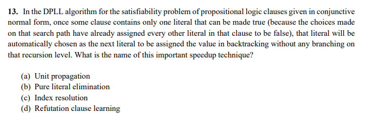 13. In the DPLL algorithm for the satisfiability problem of propositional logic clauses given in conjunctive
normal form, once some clause contains only one literal that can be made true (because the choices made
on that search path have already assigned every other literal in that clause to be false), that literal will be
automatically chosen as the next literal to be assigned the value in backtracking without any branching on
that recursion level. What is the name of this important speedup technique?
(a) Unit propagation
(b) Pure literal elimination
(c) Index resolution
(d) Refutation clause learning
