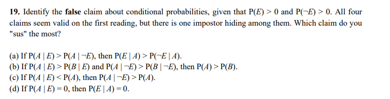 19. Identify the false claim about conditional probabilities, given that P(E) > 0 and P(-E) > 0. All four
claims seem valid on the first reading, but there is one impostor hiding among them. Which claim do you
"sus" the most?
(a) If P(A| E) > P(A|¬E), then P(E | A) > P(-E | A).
(b) If P(A| E) > P(B|E) and P(A|¬E)> P(B|¬E), then P(A) > P(B).
(c) If P(4| E)< P(A), then P(4|¬E) > P(4).
(d) If P(A | E) = 0, then P(E | A) = 0.
%3D
