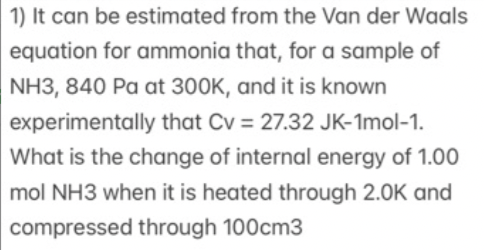 1) It can be estimated from the Van der Waals
equation for ammonia that, for a sample of
NH3, 840 Pa at 300K, and it is known
experimentally that Cv = 27.32 JK-1mol-1.
What is the change of internal energy of 1.00
mol NH3 when it is heated through 2.0K and
compressed through 100cm3

