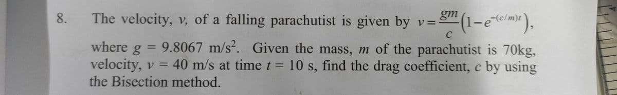 The velocity, v, of a falling parachutist is given by v=
(1-em),
8.
-(c/m)t
C
where g = 9.8067 m/s². Given the mass, m of the parachutist is 70kg,
velocity, v = 40 m/s at time t = 10 s, find the drag coefficient, c by using
the Bisection method.
