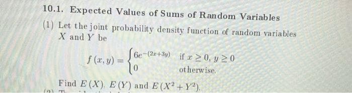 10.1. Expected Values of Sums of Random Variables
(1) Let the joint probability density function of random variables
X and Y be
6e-(2-+3y) if r 2 0, y 20
f (x, y) =
%3D
ot herwise.
Find E (X), E (Y) and E (X2 +Y²).
