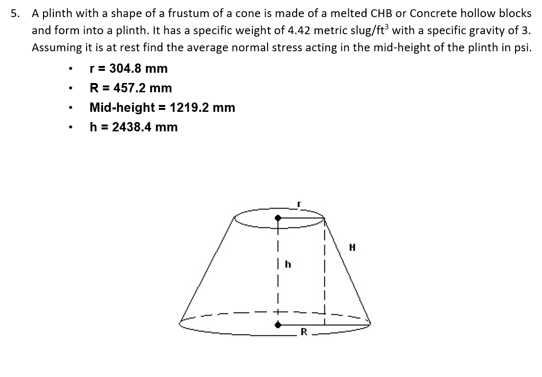 5. A plinth with a shape of a frustum of a cone is made of a melted CHB or Concrete hollow blocks
and form into a plinth. It has a specific weight of 4.42 metric slug/ft with a specific gravity of 3.
Assuming it is at rest find the average normal stress acting in the mid-height of the plinth in psi.
r= 304.8 mm
R = 457.2 mm
Mid-height
= 1219.2 mm
h = 2438.4 mm
H
