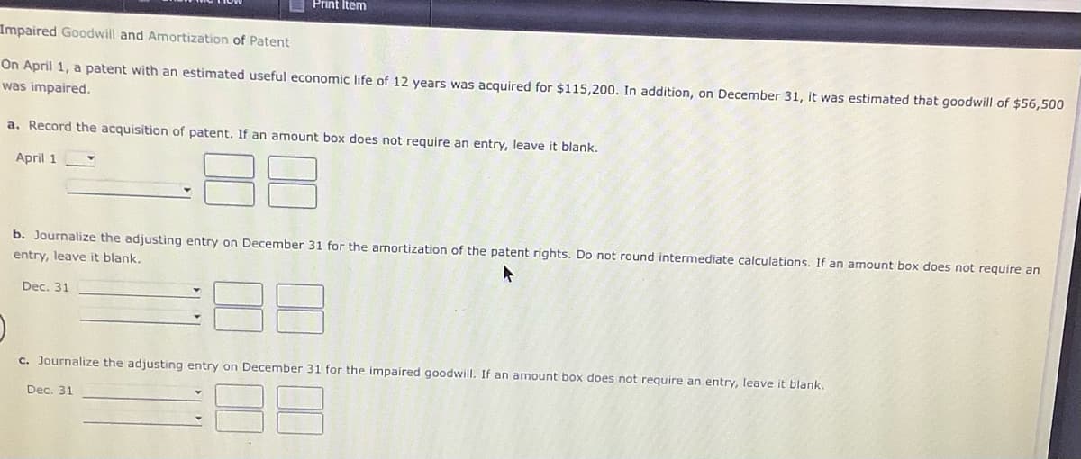 E Print Item
Impaired Goodwill and Amortization of Patent
On April 1, a patent with an estimated useful economic life of 12 years was acquired for $115,200. In addition, on December 31, it was estimated that goodwill of $56,500
was impaired.
a. Record the acquisition of patent. If an amount box does not require an entry, leave it blank.
April 1
b. Journalize the adjusting entry on December 31 for the amortization of the patent rights. Do not round intermediate calculations. If an amount box does not require an
entry, leave it blank,
Dec, 31
c. Journalize the adjusting entry on December 31 for the impaired goodwill. If an amount box does not require an entry, leave it blank.
Dec. 31
