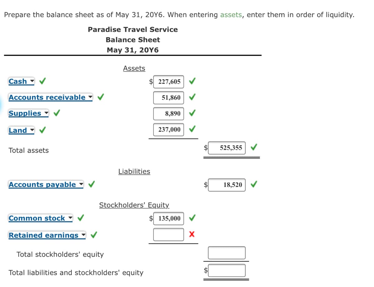 Prepare the balance sheet as of May 31, 20Y6. When entering assets, enter them in order of liquidity.
Paradise Travel Service
Balance Sheet
Мау 31, 20Y6
Assets
Cash
227,605
Accounts receivable
51,860
Supplies
8,890
Land
237,000
Total assets
525,355
Liabilities
Accounts payable
18,520
Stockholders' Equity
Common stock
135,000
Retained earnings
Total stockholders' equity
Total liabilities and stockholders' equity
