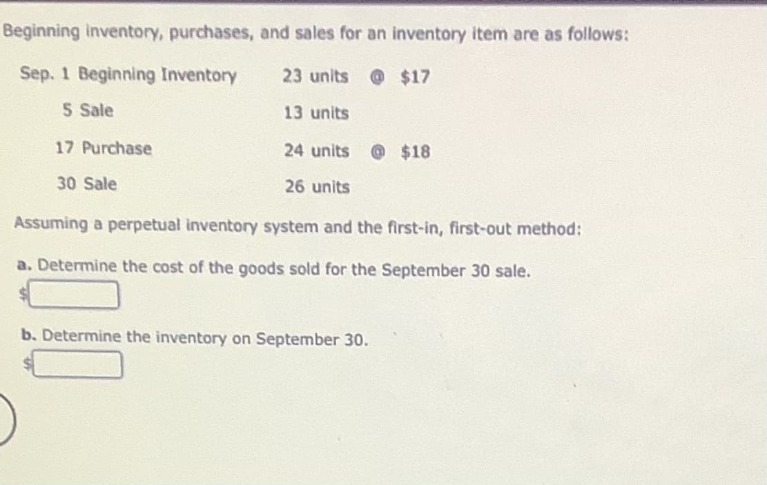 Beginning inventory, purchases, and sales for an inventory item are as follows:
Sep. 1 Beginning Inventory
23 units @$17
5 Sale
13 units
17 Purchase
24 units
$18
30 Sale
26 units
Assuming a perpetual inventory system and the first-in, first-out method:
a. Determine the cost of the goods sold for the September 30 sale.
b. Determine the inventory on September 30.
