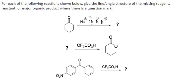 For each of the following reactions shown below, give the line/angle structure of the missing reagent,
reactant, or major organic product where there is a question mark.
Na : N=N=N:
?
CF3CO3H
CF3CO3H
?
O₂N