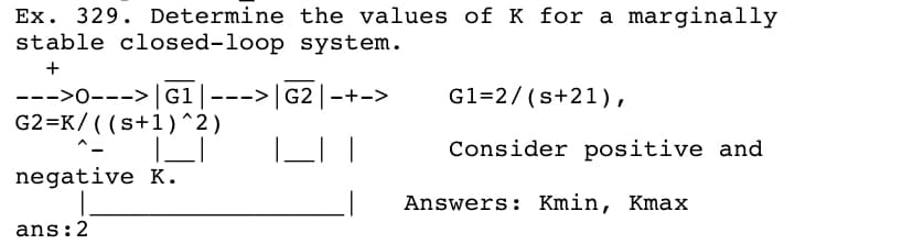 Ex. 329. Determine the values of K for a marginally
stable closed-loop system.
+
G1=2/ (s+21),
--->0---> G1---> G2 -+->
G2=K/ ( (s+1)^2)
Consider positive and
negative K.
Answers: Kmin, Kmax
ans:2

