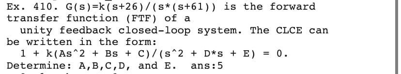 Ex. 410. G(s) =k (s+26)/ (s* (s+61)) is the forward
transfer function (FTF) of a
unity feedback closed-loop system. The CLCE can
be written in the form:
1 + k(As^2 + Bs + C)/ (s^2 + D*s + E) = 0.
Determine: A,B,C,D, and E.
ans:5
