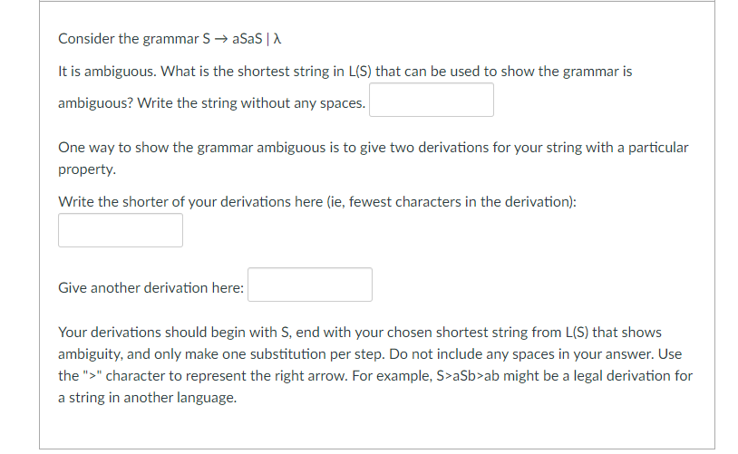 Consider the grammar S → aSaS |A
It is ambiguous. What is the shortest string in L(S) that can be used to show the grammar is
ambiguous? Write the string without any spaces.
One way to show the grammar ambiguous is to give two derivations for your string with a particular
property.
Write the shorter of your derivations here (ie, fewest characters in the derivation):
Give another derivation here:
Your derivations should begin with S, end with your chosen shortest string from L(S) that shows
ambiguity, and only make one substitution per step. Do not include any spaces in your answer. Use
the ">" character to represent the right arrow. For example, S>aSb>ab might be a legal derivation for
a string in another language.
