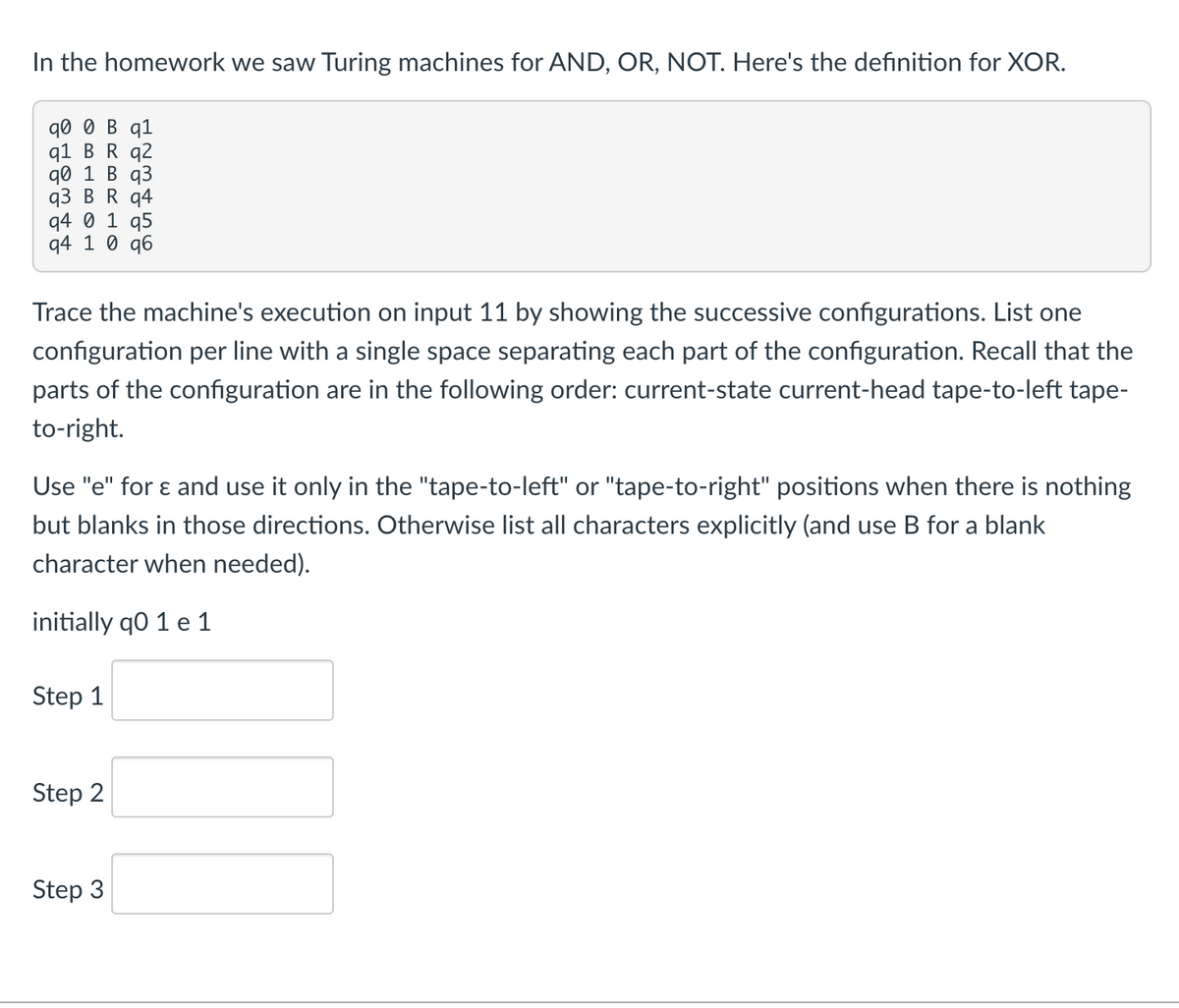 In the homework we saw Turing machines for AND, OR, NOT. Here's the definition for XOR.
q0 0 B q1
q1 BR q2
д0 1 В q3
q3 BR q4
q4 0 1 q5
q4 1 0 q6
Trace the machine's execution on input 11 by showing the successive configurations. List one
configuration per line with a single space separating each part of the configuration. Recall that the
parts of the configuration are in the following order: current-state current-head tape-to-left tape-
to-right.
Use "e" for ɛ and use it only in the "tape-to-left" or "tape-to-right" positions when there is nothing
but blanks in those directions. Otherwise list all characters explicitly (and use B for a blank
character when needed).
initially q0 1 e 1
Step 1
Step 2
Step 3
