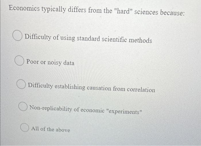 Economics typically differs from the "hard" sciences because:
O Difficulty of using standard scientific methods
Poor or noisy data
Difficulty establishing causation from correlation
O Non-replicability of economic "experiments"
O All of the above
