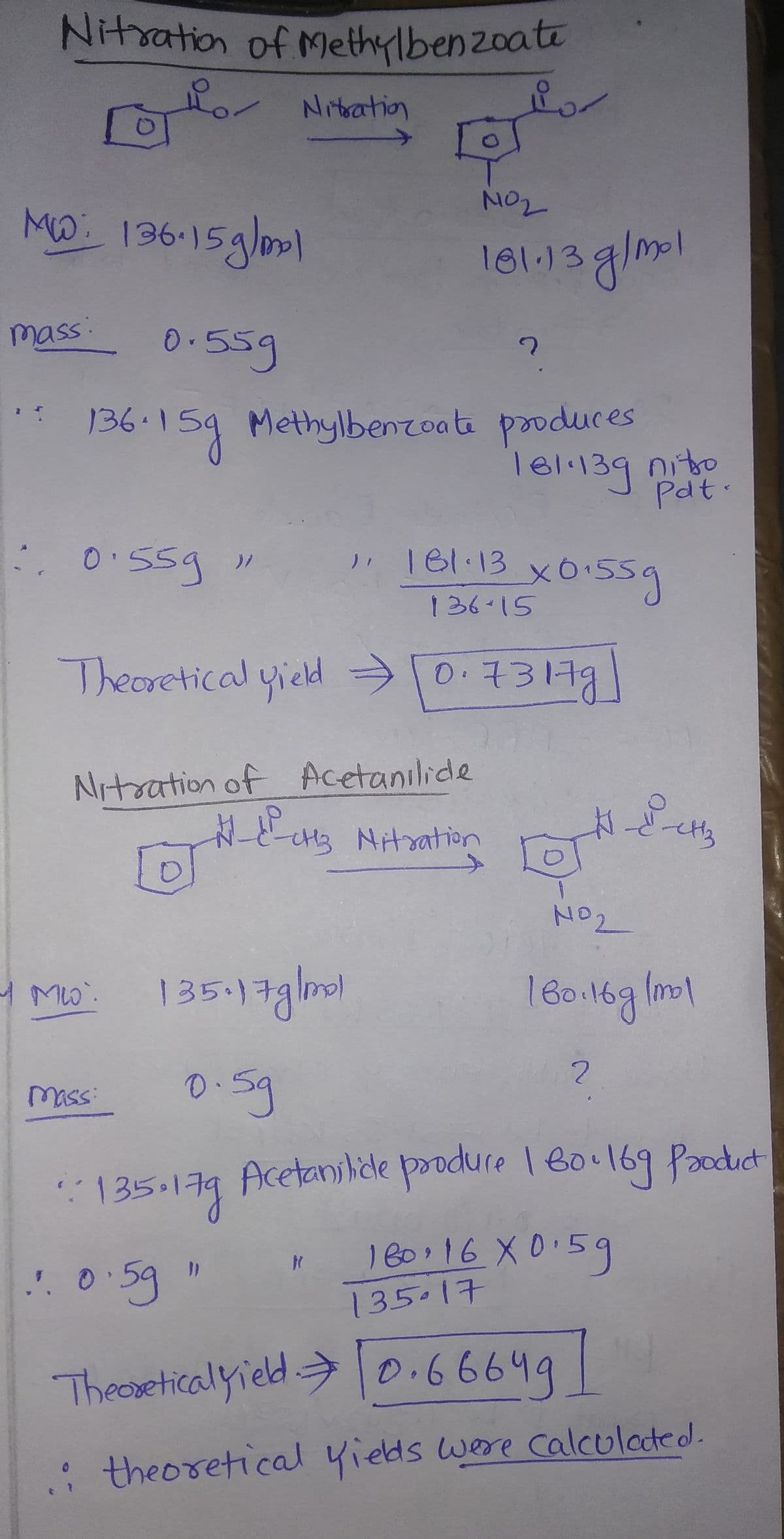 Nitsation of Methylbenzoate
Por Nitratio
NO2
MD: 136-15glol
181.13 g/ml
mass:
0.55g
136-159
Methylbenzoate produces
Te1.139 nito
Pdt.
0:55g"
" 181.13
136-15
Theoretical yield 0.73179
Nitration of Acetanilide
[D]
135-17glnol
16016g lm1
mass:
135.179
Acetanilide produre Boo169 Paoduct
1 80.16 X0:59
135.17
Theeseticalyield0.66649
: theoretical yieds were calculated.
