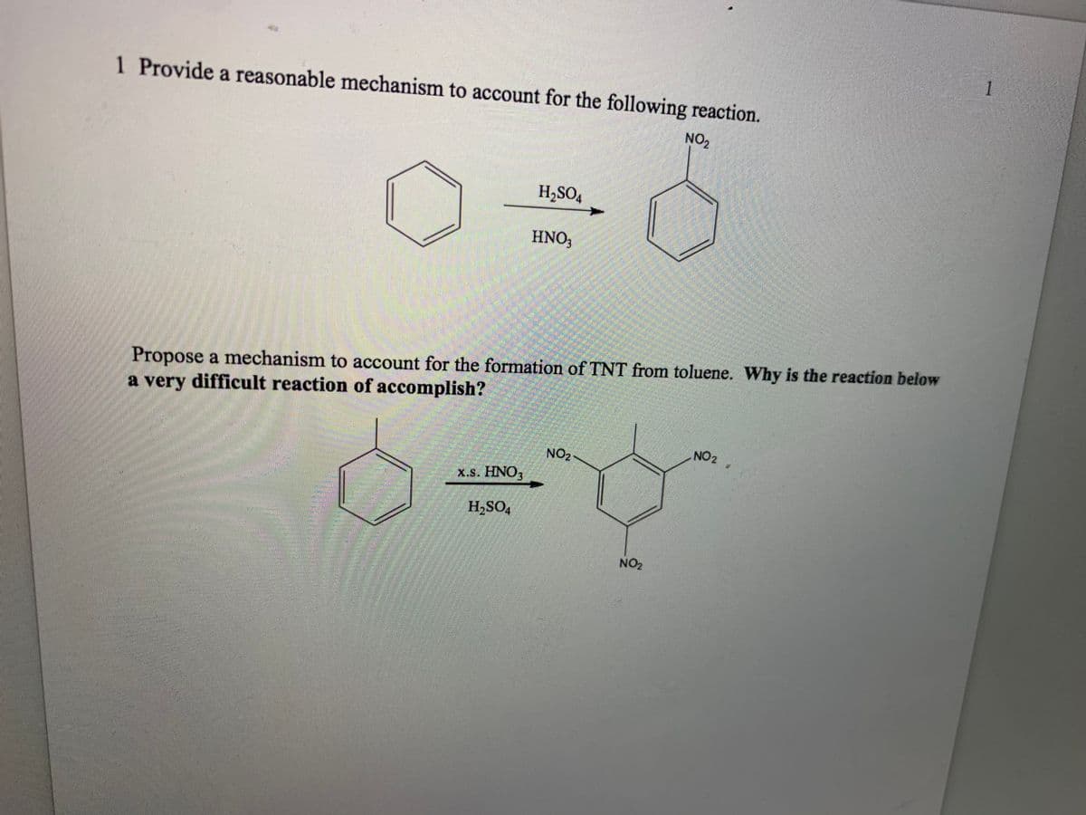 1
1 Provide a reasonable mechanism to account for the following reaction.
NO2
H,SO4
HNO;
Propose a mechanism to account for the formation of TNT from toluene. Why is the reaction below
a very difficult reaction of accomplish?
NO2
NO2
x.s. HNO,
H,SO,
NO2
